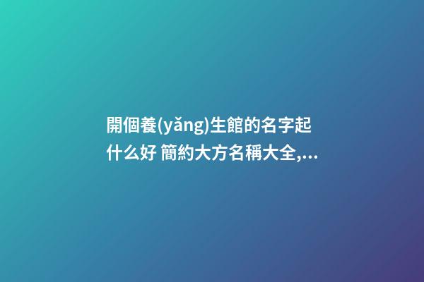 開個養(yǎng)生館的名字起什么好 簡約大方名稱大全,起名之家-第1張-店鋪起名-玄機派